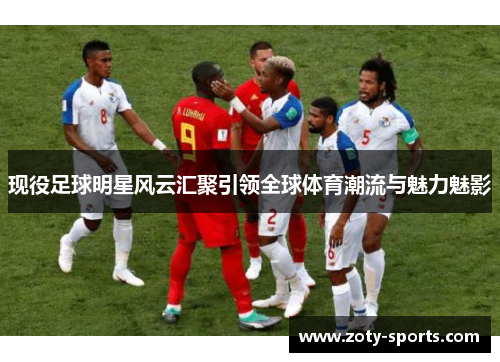 现役足球明星风云汇聚引领全球体育潮流与魅力魅影